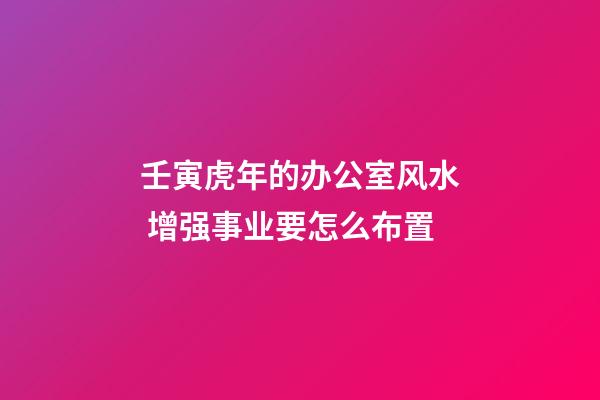 壬寅虎年的办公室风水 增强事业要怎么布置